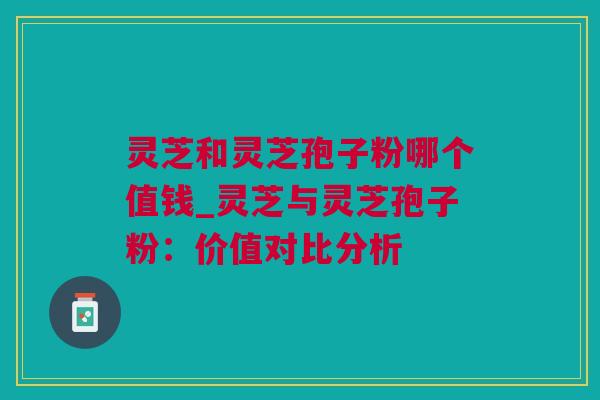 灵芝和灵芝孢子粉哪个值钱_灵芝与灵芝孢子粉：价值对比分析