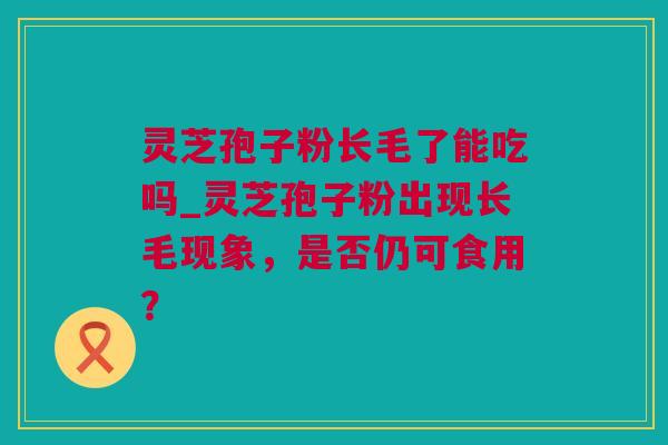 灵芝孢子粉长毛了能吃吗_灵芝孢子粉出现长毛现象，是否仍可食用？