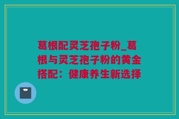 葛根配灵芝孢子粉_葛根与灵芝孢子粉的黄金搭配：健康养生新选择