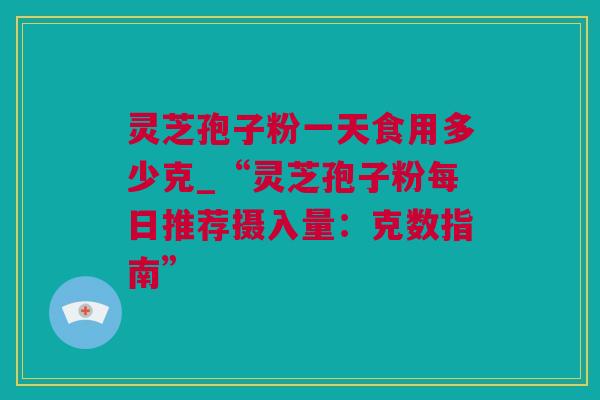 灵芝孢子粉一天食用多少克_“灵芝孢子粉每日推荐摄入量：克数指南”