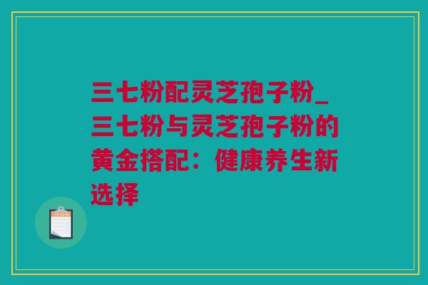 三七粉配灵芝孢子粉_三七粉与灵芝孢子粉的黄金搭配：健康养生新选择