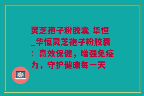 灵芝孢子粉胶囊 华恒_华恒灵芝孢子粉胶囊：高效保健，增强免疫力，守护健康每一天