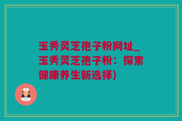 玉秀灵芝孢子粉网址_玉秀灵芝孢子粉:探索健康养生新选择) 玉秀灵芝孢子粉网址_玉秀灵芝孢子粉:探索健康养生新选择)