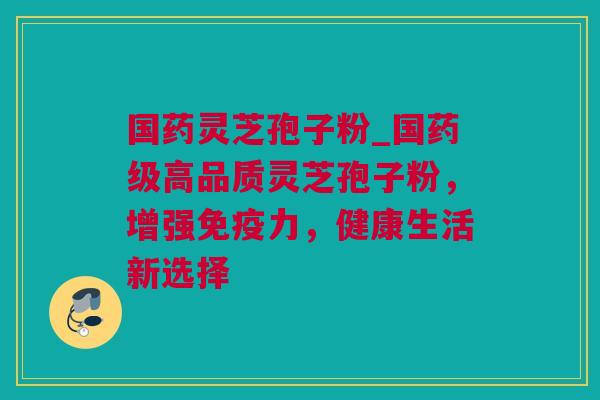 国药灵芝孢子粉_国药级高品质灵芝孢子粉，增强免疫力，健康生活新选择
