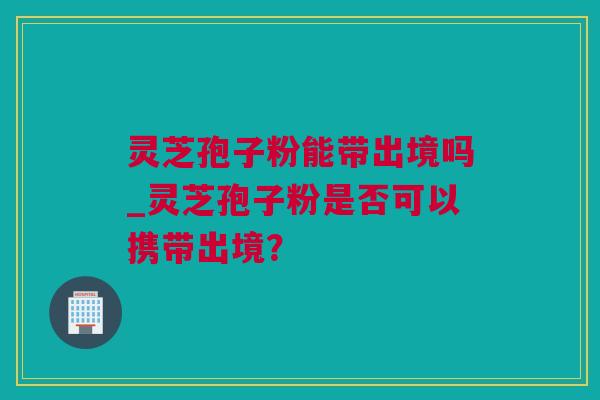 灵芝孢子粉能带出境吗_灵芝孢子粉是否可以携带出境？