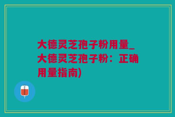 大德灵芝孢子粉用量_大德灵芝孢子粉：正确用量指南)