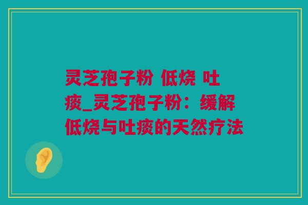 灵芝孢子粉 低烧 吐痰_灵芝孢子粉：缓解低烧与吐痰的天然疗法