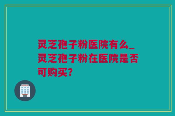 灵芝孢子粉医院有么_灵芝孢子粉在医院是否可购买？