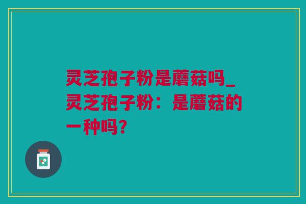 灵芝孢子粉是蘑菇吗_灵芝孢子粉：是蘑菇的一种吗？