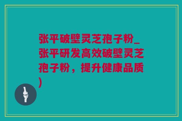 张平破壁灵芝孢子粉_张平研发高效破壁灵芝孢子粉，提升健康品质)