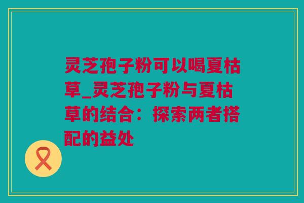 灵芝孢子粉可以喝夏枯草_灵芝孢子粉与夏枯草的结合：探索两者搭配的益处