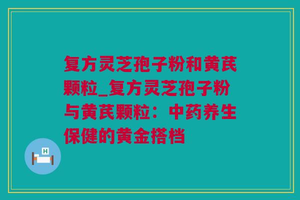 复方灵芝孢子粉和黄芪颗粒_复方灵芝孢子粉与黄芪颗粒：中药养生保健的黄金搭档