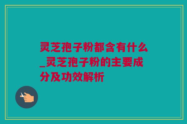灵芝孢子粉都含有什么_灵芝孢子粉的主要成分及功效解析