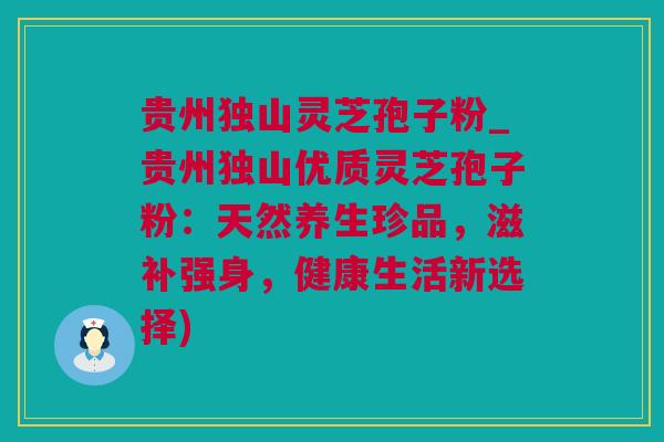 贵州独山灵芝孢子粉_贵州独山优质灵芝孢子粉：天然养生珍品，滋补强身，健康生活新选择)