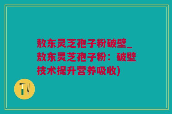 敖东灵芝孢子粉破壁_敖东灵芝孢子粉：破壁技术提升营养吸收)