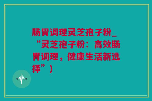 肠胃调理灵芝孢子粉_“灵芝孢子粉:高效肠胃调理,健康生活新选择”) 肠胃调理灵芝孢子粉_“灵芝孢子粉:高效肠胃调理,健康生活新选择”)