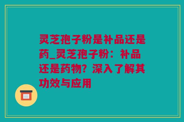 灵芝孢子粉是补品还是药_灵芝孢子粉：补品还是药物？深入了解其功效与应用
