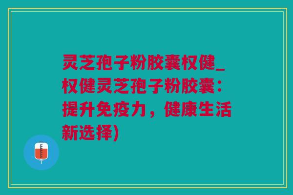 灵芝孢子粉胶囊权健_权健灵芝孢子粉胶囊：提升免疫力，健康生活新选择)