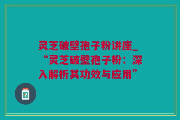 灵芝破壁孢子粉讲座_“灵芝破壁孢子粉：深入解析其功效与应用”