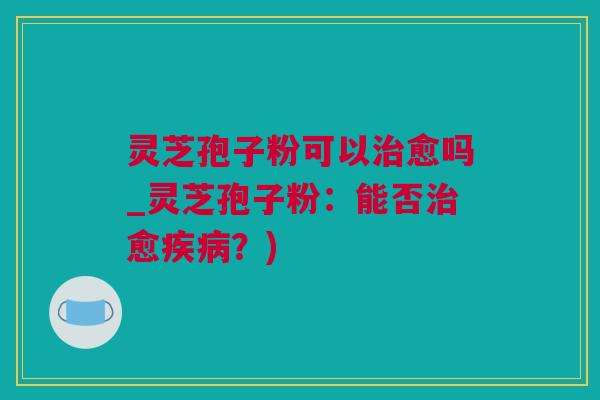 灵芝孢子粉可以愈吗_灵芝孢子粉:能否愈?) 灵芝孢子粉可以愈吗_灵芝孢子粉:能否愈?)