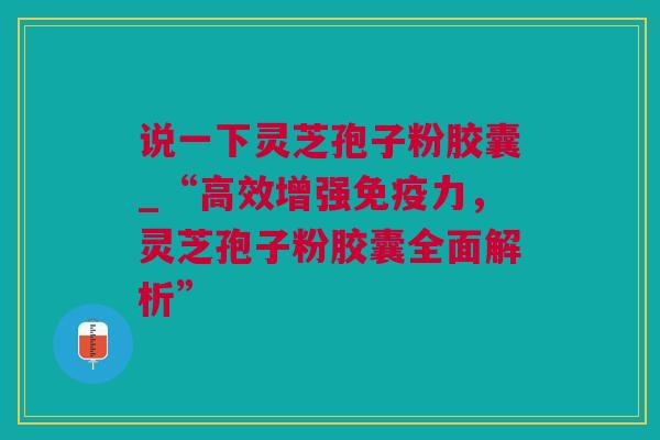 说一下灵芝孢子粉胶囊_“高效增强免疫力，灵芝孢子粉胶囊全面解析”