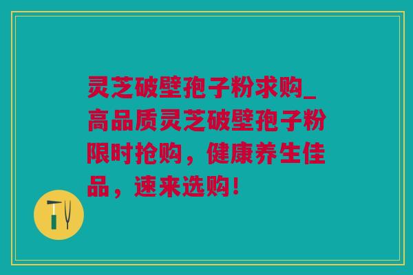 灵芝破壁孢子粉求购_高品质灵芝破壁孢子粉限时抢购，健康养生佳品，速来选购！