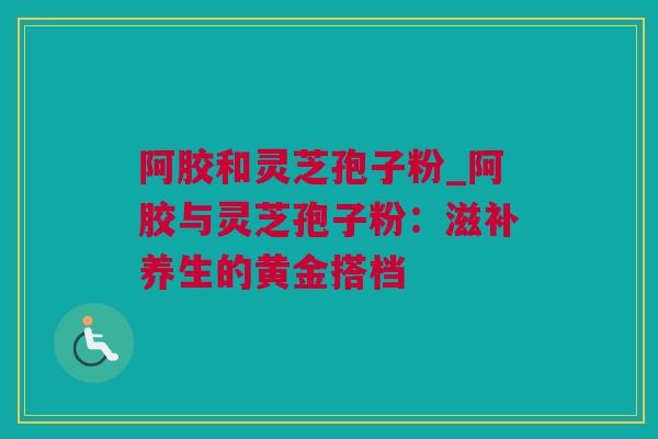阿胶和灵芝孢子粉_阿胶与灵芝孢子粉：滋补养生的黄金搭档