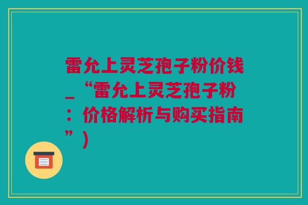 雷允上灵芝孢子粉价钱_“雷允上灵芝孢子粉：价格解析与购买指南”)