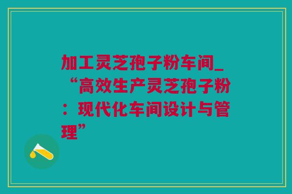 加工灵芝孢子粉车间_“高效生产灵芝孢子粉：现代化车间设计与管理”