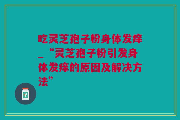 吃灵芝孢子粉身体发痒_“灵芝孢子粉引发身体发痒的原因及解决方法”