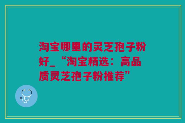 淘宝哪里的灵芝孢子粉好_“淘宝精选：高品质灵芝孢子粉推荐”