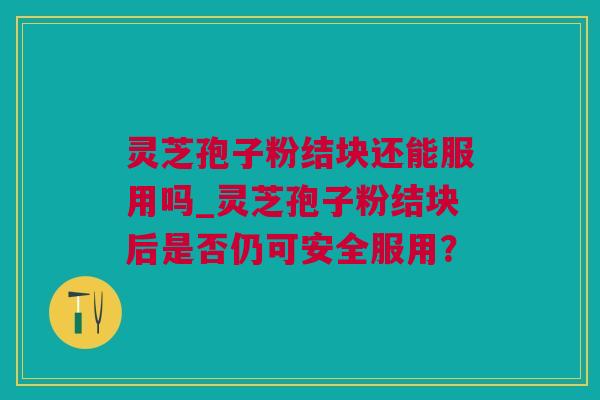 灵芝孢子粉结块还能服用吗_灵芝孢子粉结块后是否仍可安全服用？