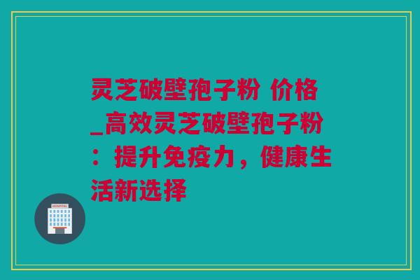 灵芝破壁孢子粉 价格_高效灵芝破壁孢子粉：提升免疫力，健康生活新选择