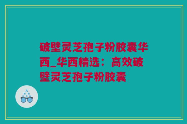 破壁灵芝孢子粉胶囊华西_华西精选：高效破壁灵芝孢子粉胶囊