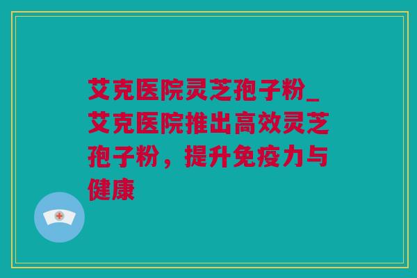 艾克医院灵芝孢子粉_艾克医院推出高效灵芝孢子粉，提升免疫力与健康