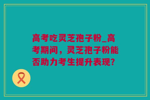 高考吃灵芝孢子粉_高考期间，灵芝孢子粉能否助力考生提升表现？