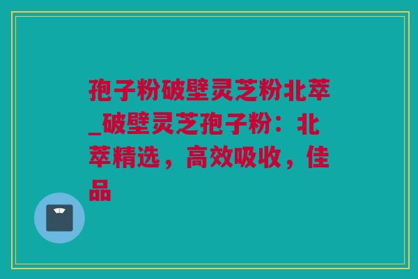 孢子粉破壁灵芝粉北萃_破壁灵芝孢子粉：北萃精选，高效吸收，佳品