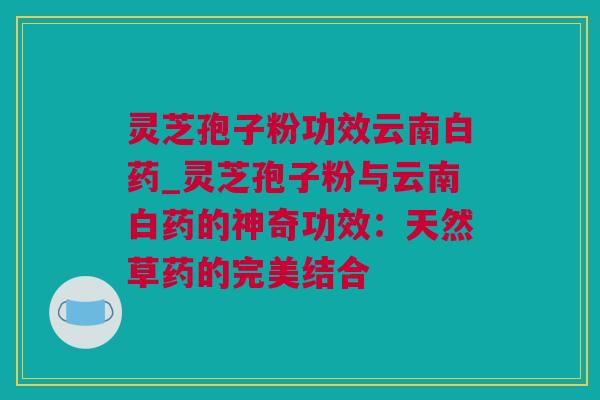 灵芝孢子粉功效云南白药_灵芝孢子粉与云南白药的神奇功效：天然草药的完美结合