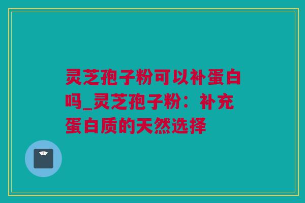 灵芝孢子粉可以补蛋白吗_灵芝孢子粉：补充蛋白质的天然选择