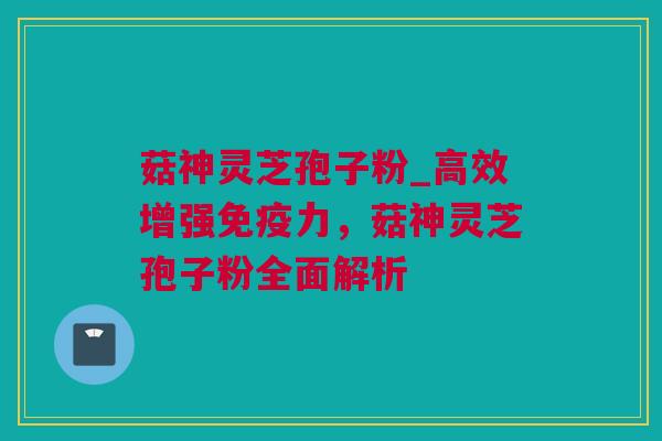 菇神灵芝孢子粉_高效增强免疫力，菇神灵芝孢子粉全面解析