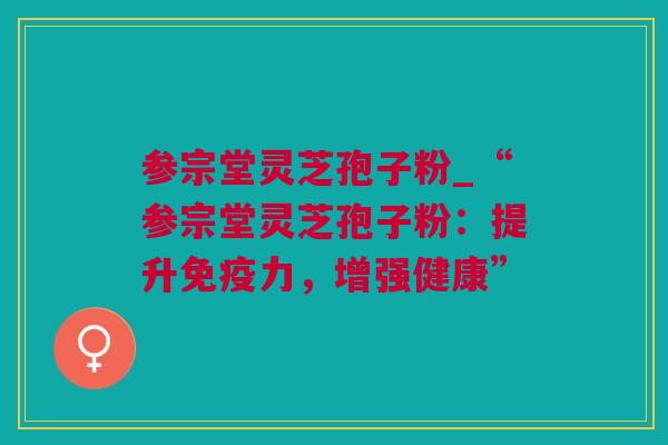 参宗堂灵芝孢子粉_“参宗堂灵芝孢子粉：提升免疫力，增强健康”