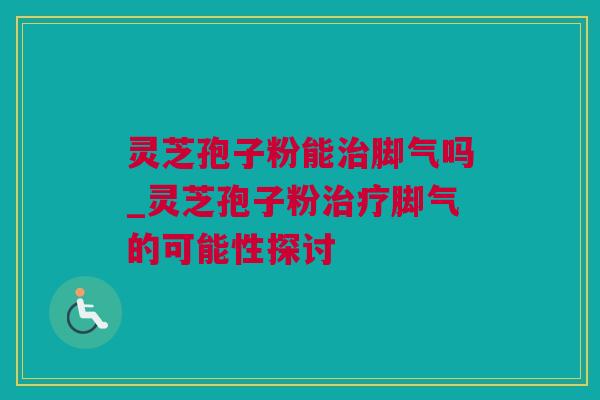 灵芝孢子粉能治脚气吗_灵芝孢子粉治疗脚气的可能性探讨
