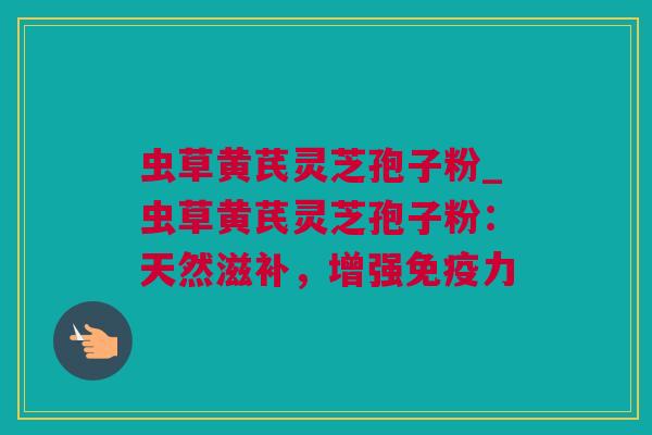 虫草黄芪灵芝孢子粉_虫草黄芪灵芝孢子粉：天然滋补，增强免疫力