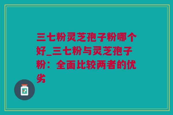 三七粉灵芝孢子粉哪个好_三七粉与灵芝孢子粉：全面比较两者的优劣