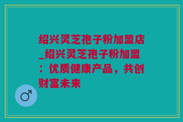 绍兴灵芝孢子粉加盟店_绍兴灵芝孢子粉加盟:优质健康产品,共创财富未来 绍兴灵芝孢子粉加盟店_绍兴灵芝孢子粉加盟:优质健康产品,共创财富未来