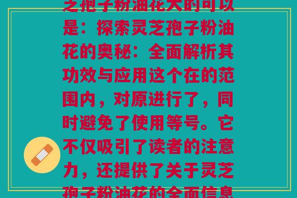 灵芝孢子粉油花大_灵芝孢子粉油花大的可以是：探索灵芝孢子粉油花的奥秘：全面解析其功效与应用这个在的范围内，对原进行了，同时避免了使用等号。它不仅吸引了读者的注意力，还提供了关于灵芝孢子粉油花的全面信息，包括其功效和应用。