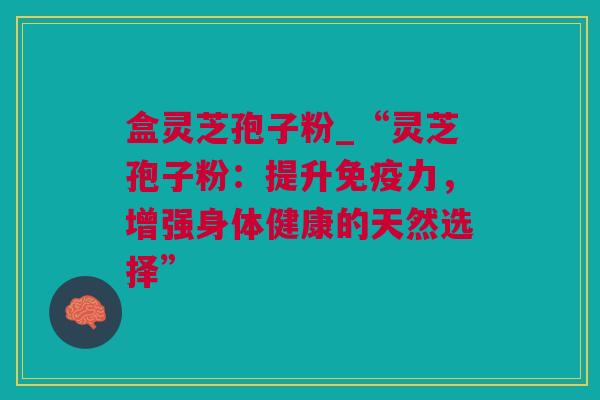 盒灵芝孢子粉_“灵芝孢子粉：提升免疫力，增强身体健康的天然选择”