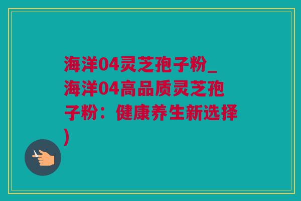 海洋04灵芝孢子粉_海洋04高品质灵芝孢子粉：健康养生新选择)