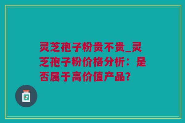 灵芝孢子粉贵不贵_灵芝孢子粉价格分析：是否属于高价值产品？