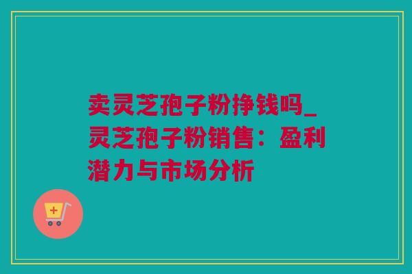 卖灵芝孢子粉挣钱吗_灵芝孢子粉销售：盈利潜力与市场分析